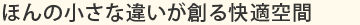 ほんの小さな違いが創る快適空間
